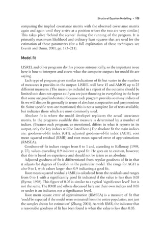 comparing the implied covariance matrix with the observed covariance matrix
again and again until they arrive at a position where the two are very similar.)
This takes place ‘behind the scenes’ during the running of the program. It is
primarily maximum likelihood and ordinary least squares that are used for the
estimation of these parameters (for a full explanation of these techniques see
Everitt and Dunn, 2001, pp. 173–211).
Model fit
LISREL and other programs do this process automatically, so the important issue
here is how to interpret and assess what the computer outputs for model fit are
saying.
Each type of program gives similar indications of fit but varies in the number
of measures it provides in the output: LISREL will have 15 and AMOS up to 25
different measures. (The measures included in a report of the outcome should be
limited so it does not appear as if you are just throwing in everything in the hope
that some are good indicators.) Because each program provides so many indices of
fit we will discuss fit generally in terms of absolute, comparative and parsimonious
fit. Some specific tests are mentioned; this is not a complete list of tests available,
but indicates those which are most commonly used.
Absolute fit is where the model developed replicates the actual covariance
matrix. In the programs available this measure is determined by a number of
indices. (Because each program, as mentioned, differs in what it reports in its
output, only the key indices will be listed here.) For absolute fit the main indices
are: goodness-of-fit index (GFI), adjusted goodness-of-fit index (AGFI), root
mean squared residual (RMR) and root mean squared error of approximations
(RMSEA).
Goodness-of-fit indices ranges from 0 to 1 and, according to Kelloway (1998,
p. 27), values exceeding 0.9 indicate a good fit. He goes on to caution, however,
that this is based on experience and should not be taken as an absolute.
Adjusted goodness of fit is differentiated from regular goodness of fit in that
it adjusts for degrees of freedom in the particular model. The range for AGFI is
also 0 to 1, with values larger than 0.9 indicating a good fit.
Root mean squared residual (RMR) is calculated from the residuals and ranges
from 0 to 1 with a significantly good fit indicated if the value is less than 0.05
(Byrne, 1998). This figure of 0.05 is similar to a typical ‘significance level’ but is
not the same. The RMR and others discussed here are their own indices and 0.05
or under is an indicator, not a significance level.
Root mean square error of approximation (RMSEA) is a measure of fit that
‘could be expected if the model were estimated from the entire population, not just
the samples drawn for estimation’ (Zhang, 2001). As with RMR, the indicator that
a reasonable goodness of fit has been found is when the value is less than 0.05.
Structural Equation Modelling • 109
08-Foster-3327(ch-08).qxd 10/13/2005 11:29 AM Page 109
 