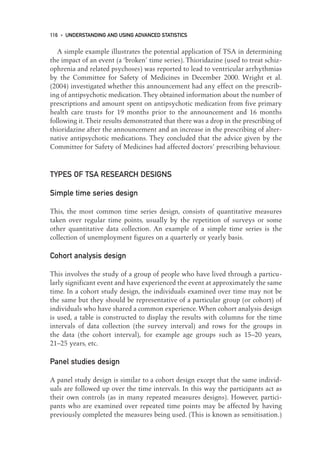 A simple example illustrates the potential application of TSA in determining
the impact of an event (a ‘broken’ time series). Thioridazine (used to treat schiz-
ophrenia and related psychoses) was reported to lead to ventricular arrhythmias
by the Committee for Safety of Medicines in December 2000. Wright et al.
(2004) investigated whether this announcement had any effect on the prescrib-
ing of antipsychotic medication. They obtained information about the number of
prescriptions and amount spent on antipsychotic medication from five primary
health care trusts for 19 months prior to the announcement and 16 months
following it. Their results demonstrated that there was a drop in the prescribing of
thioridazine after the announcement and an increase in the prescribing of alter-
native antipsychotic medications. They concluded that the advice given by the
Committee for Safety of Medicines had affected doctors’ prescribing behaviour.
TYPES OF TSA RESEARCH DESIGNS
Simple time series design
This, the most common time series design, consists of quantitative measures
taken over regular time points, usually by the repetition of surveys or some
other quantitative data collection. An example of a simple time series is the
collection of unemployment figures on a quarterly or yearly basis.
Cohort analysis design
This involves the study of a group of people who have lived through a particu-
larly significant event and have experienced the event at approximately the same
time. In a cohort study design, the individuals examined over time may not be
the same but they should be representative of a particular group (or cohort) of
individuals who have shared a common experience. When cohort analysis design
is used, a table is constructed to display the results with columns for the time
intervals of data collection (the survey interval) and rows for the groups in
the data (the cohort interval), for example age groups such as 15–20 years,
21–25 years, etc.
Panel studies design
A panel study design is similar to a cohort design except that the same individ-
uals are followed up over the time intervals. In this way the participants act as
their own controls (as in many repeated measures designs). However, partici-
pants who are examined over repeated time points may be affected by having
previously completed the measures being used. (This is known as sensitisation.)
116 • UNDERSTANDING AND USING ADVANCED STATISTICS
09-Foster-3327(ch-09).qxd 10/12/2005 12:16 PM Page 116
 