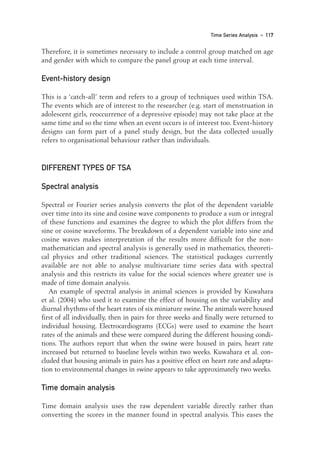 Therefore, it is sometimes necessary to include a control group matched on age
and gender with which to compare the panel group at each time interval.
Event-history design
This is a ‘catch-all’ term and refers to a group of techniques used within TSA.
The events which are of interest to the researcher (e.g. start of menstruation in
adolescent girls, reoccurrence of a depressive episode) may not take place at the
same time and so the time when an event occurs is of interest too. Event-history
designs can form part of a panel study design, but the data collected usually
refers to organisational behaviour rather than individuals.
DIFFERENT TYPES OF TSA
Spectral analysis
Spectral or Fourier series analysis converts the plot of the dependent variable
over time into its sine and cosine wave components to produce a sum or integral
of these functions and examines the degree to which the plot differs from the
sine or cosine waveforms. The breakdown of a dependent variable into sine and
cosine waves makes interpretation of the results more difficult for the non-
mathematician and spectral analysis is generally used in mathematics, theoreti-
cal physics and other traditional sciences. The statistical packages currently
available are not able to analyse multivariate time series data with spectral
analysis and this restricts its value for the social sciences where greater use is
made of time domain analysis.
An example of spectral analysis in animal sciences is provided by Kuwahara
et al. (2004) who used it to examine the effect of housing on the variability and
diurnal rhythms of the heart rates of six miniature swine.The animals were housed
first of all individually, then in pairs for three weeks and finally were returned to
individual housing. Electrocardiograms (ECGs) were used to examine the heart
rates of the animals and these were compared during the different housing condi-
tions. The authors report that when the swine were housed in pairs, heart rate
increased but returned to baseline levels within two weeks. Kuwahara et al. con-
cluded that housing animals in pairs has a positive effect on heart rate and adapta-
tion to environmental changes in swine appears to take approximately two weeks.
Time domain analysis
Time domain analysis uses the raw dependent variable directly rather than
converting the scores in the manner found in spectral analysis. This eases the
Time Series Analysis • 117
09-Foster-3327(ch-09).qxd 10/12/2005 12:16 PM Page 117
 