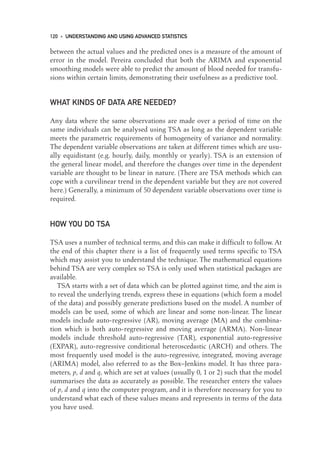 between the actual values and the predicted ones is a measure of the amount of
error in the model. Pereira concluded that both the ARIMA and exponential
smoothing models were able to predict the amount of blood needed for transfu-
sions within certain limits, demonstrating their usefulness as a predictive tool.
WHAT KINDS OF DATA ARE NEEDED?
Any data where the same observations are made over a period of time on the
same individuals can be analysed using TSA as long as the dependent variable
meets the parametric requirements of homogeneity of variance and normality.
The dependent variable observations are taken at different times which are usu-
ally equidistant (e.g. hourly, daily, monthly or yearly). TSA is an extension of
the general linear model, and therefore the changes over time in the dependent
variable are thought to be linear in nature. (There are TSA methods which can
cope with a curvilinear trend in the dependent variable but they are not covered
here.) Generally, a minimum of 50 dependent variable observations over time is
required.
HOW YOU DO TSA
TSA uses a number of technical terms, and this can make it difficult to follow. At
the end of this chapter there is a list of frequently used terms specific to TSA
which may assist you to understand the technique. The mathematical equations
behind TSA are very complex so TSA is only used when statistical packages are
available.
TSA starts with a set of data which can be plotted against time, and the aim is
to reveal the underlying trends, express these in equations (which form a model
of the data) and possibly generate predictions based on the model. A number of
models can be used, some of which are linear and some non-linear. The linear
models include auto-regressive (AR), moving average (MA) and the combina-
tion which is both auto-regressive and moving average (ARMA). Non-linear
models include threshold auto-regressive (TAR), exponential auto-regressive
(EXPAR), auto-regressive conditional heteroscedastic (ARCH) and others. The
most frequently used model is the auto-regressive, integrated, moving average
(ARIMA) model, also referred to as the Box–Jenkins model. It has three para-
meters, p, d and q, which are set at values (usually 0, 1 or 2) such that the model
summarises the data as accurately as possible. The researcher enters the values
of p, d and q into the computer program, and it is therefore necessary for you to
understand what each of these values means and represents in terms of the data
you have used.
120 • UNDERSTANDING AND USING ADVANCED STATISTICS
09-Foster-3327(ch-09).qxd 10/12/2005 12:16 PM Page 120
 