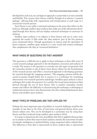 developed for each area, we can begin to approach a system that is at once scientific
and flexible. This system, facet theory, could be thought of as almost a ‘research
package’, offering help with organisation and interpretation at each stage in a
structured research process.
Facet theory is not really a statistical technique in the sense that others in this
book are, although smallest space analysis does make use of the information devel-
oped through facet theory and can employ statistical techniques to construct its
analyses.
Smallest space analysis is an adjunct to facet theory and can in some cases
quantify the results. It falls under the ‘data analysis’ part of the five primary
areas mentioned above. Though quantitative in nature (and the equivalent of
factor analysis), smallest space analysis is a very visual and creative technique
that complements the idea of ‘structural lawfulness’.
WHAT KINDS OF QUESTIONS DO THEY ANSWER?
This question is a difficult one to apply to these techniques as they offer more of
a total research package approach to the development, execution and analysis of
a study. The answer to the question is a circular one: the types of questions that
the researcher decides to ask of them. Facet theory allows for the formalisation
of the research process and offers a structured approach to developing questions
for research through the ‘mapping sentence’. This mapping sentence will be dis-
cussed at greater length below, but in essence it is a technique for translating
observations into research questions and design. Smallest space analysis is also a
technique that evades the question. It is used for the visual representation of data
derived through the use of facet theory. This is another somewhat circular
answer and reflects the difficulty in characterising the technique as belonging to
traditional statistics, but it also demonstrates the close relationship between facet
theory and smallest space analysis.
WHAT TYPES OF PROBLEMS ARE THEY APPLIED TO?
Perhaps the most important type of problem or research challenge would be the
example of raw data in the form of interviews and general theory about your
chosen subject area. This can be developed in a systematic way by using facet
theory and then analysed using smallest space analysis (SSA).
It is easier to characterise the sorts of problems that SSA is applied to because they
are so similar to those that concern factor analysis, namely the assessment of scales
of attitude, intelligence or political beliefs, using categorical (often ordinal) data.
The difference is how data is represented: in factor analysis data is represented
Facet Theory and Smallest Space Analysis • 131
10-Foster-3327(ch-10).qxd 10/14/2005 4:35 PM Page 131
 