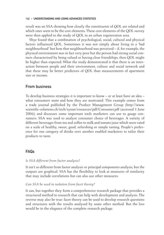 result was an SSA showing how closely the constituents of QOL are related and
which ones seem to be the core elements. These core elements of the QOL survey
were then applied to the study of QOL in an urban regeneration area.
Shye found that a combination of psychological, social, cultural and physical
factors influenced QOL. Sometimes it was not simply about living in a ‘bad
neighbourhood’ but how that neighbourhood was perceived – if, for example, the
physical environment was in fact very poor but the person had strong social con-
tacts characterised by being valued or having close friendships, then QOL might
be higher than expected. What the study demonstrated is that there is an inter-
action between people and their environment, culture and social network and
that these may be better predictors of QOL than measurements of apartment
size or income.
From business
To develop business strategies it is important to know – or at least have an idea –
what consumers want and how they are motivated. This example comes from
a trade journal published by the Product Management Group (http://www.
scientific-solutions.ch/tech/systat/resources/pdf/Consumer.pdf (accessed 1 June
2004)) and discusses some important tools marketers can use to gauge con-
sumers. SSA was used to analyse consumer choice of beverages. A variety of
different beverages from tea and coffee to milk and tomato juice which were rated
on a scale of healthy, sweet, good, refreshing or simple tasting. People’s prefer-
ence for one category of drinks over another enabled marketers to tailor their
products to taste.
FAQs
Is SSA different from factor analysis?
It isn’t so different from factor analysis or principal components analysis, but the
outputs are graphical. SSA has the flexibility to look at measures of similarity
that may include correlations but can also use other measures.
Can SSA be used in isolation from facet theory?
It can, but together they form a comprehensive research package that provides a
structured method to research that can help with development and analysis. The
reverse may also be true: facet theory can be used to develop research questions
and structures with the results analysed by some other method. But the loss
would be in the elegance of the complete research package.
142 • UNDERSTANDING AND USING ADVANCED STATISTICS
10-Foster-3327(ch-10).qxd 10/14/2005 4:35 PM Page 142
 