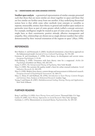S
Sm
ma
al
ll
le
es
st
t s
sp
pa
ac
ce
e a
an
na
al
ly
ys
si
is
s a geometrical representation of similar concepts presented
such that those that are more similar are closer together in space and those that
are less similar are further away from one another. A key underlying theoretical
notion here is that while some other methods treat concepts or variables as
separate, measurable, entities, facet theory in general and smallest space analysis in
particular treat these as part of some greater whole (called a concept universe).
For example, intelligence might be treated as part of some array of concepts that
might have as their constituents: positive attitude, affective management and
empathy. Also, relationships are shown not as single abstract numbers but rather
demonstrated by their ‘mutual orientation of the regions in space’ (Shye, 1998).
REFERENCES
Ben-Shalom, U. and Horenczyk, G. (2003). Accultural orientations: a facet theory approach on
the bidimensional model. Journal of Cross-Cultural Psychology, 34, 176–188.
Guttman, R. and Greenbaum, C. (1998). Facet theory: its development and current status.
European Psychologist, 3, 13–36.
Holz-Ebeling, F. (1990). Uneasiness with facet theory: time for a reappraisal. Archiv für
Psychologie (Frankfurt am Main), 142, 265–293.
Leary, T. (1957). The Interpersonal Theory of Psychiatry. New York: Ronald.
Shye, S. (1989). The systemic life quality model: a basis for urban renewal evaluation. Social
Indicators Research, 21, 343–378.
Shye, S. (1998). Modern facet theory: content design and measurement in behavioral research.
European Journal of Psychological Assessment, 14, 160–171.
Shye, S., Elizur, D. and Hoffman, M. (1994). Introduction to Facet Theory: Content Designs
and Intrinsic Data Analysis in Behavioral Research. London: Sage.
Young, F. and Hamer, R. (1987). Multidimensional Scaling: History, Theory and Applications.
New York: Erlbaum.
FURTHER READING
Borg, I. and Shye, S. (1995). Facet Theory: Form and Content. Thousand Oaks, CA: Sage.
Canter, D. (1985). Facet Theory: Approaches to Social Research. New York: Springer.
Guttman, L. (1971). Measurement as structural theory. Psychometrika, 36, 329–347.
144 • UNDERSTANDING AND USING ADVANCED STATISTICS
10-Foster-3327(ch-10).qxd 10/14/2005 4:35 PM Page 144
 