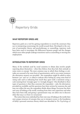 Repertory Grids
WHAT REPERTORY GRIDS ARE
Repertory grids are a tool for getting respondents to reveal the constructs they
use in interpreting (construing) the world around them. Developed in the con-
text of personality theory and psychotherapy or counselling, repertory tools
have been used to investigate the differences between people and the changes
which occur when people undergo transitions such as counselling or moving into
employment.
INTRODUCTION TO REPERTORY GRIDS
Many of the methods used by social scientists to obtain data involve people
reporting about themselves – what they believe, how they feel, their attitude to
some event or concept. The most common way in which these feelings or atti-
tudes are assessed is by some form of questionnaire, and in very many instances
the alternative answers are provided – the respondents might be asked to select
between ‘yes’ and ‘no’ or asked to indicate their feeling by using some kind of
rating scale such as indicating how much they agree with a statement using a
scale running from ‘strongly agree’ to ‘strongly disagree’. One drawback to these
types of questions is that they constrain the respondent – only the alternatives
provided are available, and the questions have been written by someone else and
may not reflect the way the respondent thinks about things. Everyone has their
own way of looking at the world, resulting from their own experience and what
they have been told, and giving a questionnaire may not allow one to discover
what that way is or how it is structured.
The notion that every individual has their own way of looking at the world, their
own unique structure of concepts they use to interpret events, is the foundation
of Kelly’s personal construct theory which was described in The Psychology of
12
12-Foster-3327(ch-12).qxd 10/12/2005 12:16 PM Page 156
 