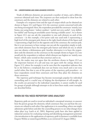Triads of different elements are presented a number of times, and a different
construct obtained each time. The responses are then analysed to show how the
constructs and the elements are related to each other.
Examples of a response form and the type of output which can be obtained are
shown in Figure 12.1 and Figure 12.2; the construct system concerned with jobs
was being investigated. Here, the respondent provided the constructs ‘mainly uses
brains–not using brains’, ‘indoor–outdoor’, ‘useful–not very useful’, ‘very skilful–
less skilful’ and ‘having an unreliable career–having a reliable career’.As is shown
in Figure 12.2, one can ask the respondent to rate each element on each of the
constructs – in this example, a five-point scale was used with 5 representing a
high level of the emergent pole shown in the right-hand column of the figure and
1 representing a high level on the opposite end of the construct, the contrast pole.
But it is not necessary to have ratings: one can ask the respondent simply to indi-
cate which elements have the emergent pole feature and which do not, in which
case one obtains a dichotomous grid. Another alternative is to have the respon-
dent rank the elements on the construct; in the example shown in Figure 12.2 one
would ask the respondent to indicate which element was highest on ‘mainly uses
brains’, which came second on that construct and so on.
You, the reader, may not agree that the attributes shown in Figure 12.2 are
the important features of a job and may not agree with the ratings shown in
Figure 12.2, where for example it can be seen that the respondent indicates that
he or she believes a steeplejack does not use brains very much and is not very
useful either. But that is one of the points of the repertory grid procedure – to
have respondents reveal their constructs and how they place the elements on
those constructs.
The repertory grid technique has become increasingly popular for individual
counselling and is a useful way of helping the development of self-insight. As
the results are personal to the individual respondent, it cannot readily be used
for groups of people although attempts to do so have been made; some examples
are described below.
WHEN DO YOU NEED REPERTORY GRID ANALYSIS?
Repertory grids are used to reveal an individual’s conceptual structure, to uncover
how the person groups the elements, which constructs they use and how the con-
structs are related to each other. One application is in counselling, where one might
administer grids before and after the counselling process to see what changes have
taken place (e.g. Leach et al., 2001). Repertory grids have also been applied in
industrial contexts for evaluating training and identifying management potential.
(An introduction to the applications of repertory grids in business is available from
Enquire Within at www.EnquireWithin.co.nz (retrieved 23 August 2004).)
158 • UNDERSTANDING AND USING ADVANCED STATISTICS
12-Foster-3327(ch-12).qxd 10/12/2005 12:16 PM Page 158
 