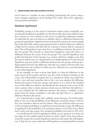 can be done in a number of ways including transforming the scores, using a
more stringent significance level (perhaps 0.01 rather than 0.05), applying a
non-parametric procedure.
Statistical significance
Probability testing is at the centre of statistical analysis and is essentially con-
cerned with deciding how probable it is that the results observed could have been
due to chance or error variation in the scores. To make the explanation simpler,
we shall take the case of testing to see whether there is a difference between two
groups of respondents. Suppose we have measured the amount of concern people
have with their body image using a questionnaire in which a high score indicates
a high level of concern, and done this for a group of women and for a group of
men. The null hypothesis states that there is no difference between the scores of
the two groups. The research (or alternative) hypothesis states that there is a
difference between the scores of the two groups. The research hypothesis may
predict the direction of the outcome (e.g. women will have a higher score than
the men) in which case it is a directional or one-tailed hypothesis. Or the research
hypothesis may just predict a difference between the two groups, without spec-
ifying which direction that difference will take (e.g. women and men will score
differently from one another) in which case it is referred to as a non-directional
or two-tailed hypothesis.
In our example, we want to know how likely it is that the difference in the
mean scores of the women and men was the result of chance variation in the
scores. You will probably recognise this as a situation in which you would turn
to the t-test, and may remember that in the t-test you calculate the difference
between the means of the two groups and express it as a ratio of the standard
error of the difference which is calculated from the variance in the scores. If this
ratio is greater than a certain amount, which you can find from the table for t,
you can conclude that the difference between the means is unlikely to have
arisen from the chance variability in the data and that there is a ‘significant’
difference between the means.
It is conventional to accept that ‘unlikely’ means having a 5% (0.05) proba-
bility or less. So if the probability of the difference arising by chance is 0.05 or
less, you conclude it did not arise by chance. There are occasions when one uses
a more stringent probability or significance level and only accepts the difference
as significant if the probability of its arising by chance is 1% (0.01) or less. Much
more rarely, one may accept a less stringent probability level such as 10% (0.1).
In considering the level of significance which you are going to use, there are
two types of errors which need to be borne in mind. A Type I error occurs when a
researcher accepts the research hypothesis and incorrectly rejects the null hypoth-
esis.A Type II error occurs when the null hypothesis is accepted and the research
6 • UNDERSTANDING AND USING ADVANCED STATISTICS
01-Foster-3327(ch-01).qxd 10/13/2005 10:21 AM Page 6
 