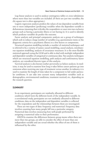Log–linear analysis is used to analyse contingency tables or cross-tabulations
where more than two variables are included. (If there are just two variables, the
chi-square test is often appropriate.)
Logistic regression analysis predicts the values of one dependent variable from
one or more independent (predicting) variables when the dependent variable is
dichotomous (meaning that it divides the respondents or cases into two exclusive
groups such as having a particular illness or not having it). It is used to identify
which predictor variables do predict the outcome.
Factor analysis and principal components analysis are a group of techniques
which seek to reduce a large number of variables (e.g. questionnaire items or the
diagnostic criteria for a psychiatric illness) to a few factors or components.
Structural equation modelling includes a number of statistical techniques and
is referred to by a variety of names: causal modelling, causal analysis, simultane-
ous equation modelling, analysis of covariance structures. It is the most flexible
statistical approach using the GLM and is able to deal with multiple independent
and dependent variables of categorical or continuous data. Two analytic techniques
which use structural equation modelling, path analysis and confirmatory factor
analysis, are considered discrete types of this analysis.
Survival analysis is also known (rather perversely) as failure analysis. In med-
icine, it may be used to examine how long it takes before cancer patients go into
remission when receiving one type of treatment versus another. In industry it is
used to examine the length of time taken for a component to fail under particu-
lar conditions. It can take into account many independent variables such as
demographics, environmental conditions, treatment received, etc., depending on
the research question.
SUMMARY
In an experiment, participants are randomly allocated to different
conditions which form the different levels of the independent variable. In
a correlational study, participants are not randomly allocated to different
conditions; data on the independent and dependent variables is collected
for the respondents and the relationships between them are investigated.
There are two types of data: frequency and numerical. Frequency data
involves counting how many people fall into a particular category.
Numerical data involves measuring how well people performed by
assigning a numerical value to their performance.
ANOVAs examine the differences between group means when there are
more than two groups, are able to consider the effect of more than one
independent variable and can reveal whether the effect of one of them is
influenced by the other.
Basic Features of Statistical Analysis and the GLM • 13
01-Foster-3327(ch-01).qxd 10/13/2005 10:21 AM Page 13
 