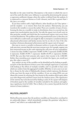 basically on the same trend line. Discrepancy is the extent to which the case is
out of line with the other cases. Influence is assessed by determining the amount
a regression coefficient changes when the outlier is deleted from the analysis. It
is expressed in a measure known as Cook’s distance, and if this is greater than 1
the case is an outlier.
If you have outliers with a high influence, what should you do? One option –
and the simplest – is to remove them from the analysis. Alternatively, you can
transform the variable or rescore the outlier.There are a number of ways of trans-
forming the data on a variable to make its distribution closer to a normal one; the
square root transformation may do this. You take the square root of each score on
that particular variable and check that the transformed (square root) scores form
a normal distribution.The problem with using transformed scores is that they are
more difficult to understand: you might be able to interpret a correlation between
educational achievement and family income, but be at a bit of a loss if the rela-
tionship is between educational achievement and the square root of income!
One way to rescore a variable to eliminate outliers is to give the outlier(s) one
scale unit more extreme than the next most extreme score.For example,suppose you
have measured income on this scale expecting this will cover all your respondents:
1 means less than 10,000; 2 represents 10,000–19,999; 3 represents 20,000–29,999;
4 represents 30,000–39,999; 5 represents 40,000–49,999; 6 represents 50,000–
59,999. But you then find someone who reports their income to be 1,000,000.
Rather than extending your original scale to include this figure, you would just
give this value a score of 7.
Any outliers on any of the variables can be identified just by looking at graph-
ical plots of the distribution of those scores. But multiple regression is concerned
with looking at the effects of multiple variables, and it is possible to have cases
which are outliers from the aggregated variables.Whether or not a case is an out-
lier is shown by the value of Mahalanobis distance (which expresses the distance
of the case from the mean of all the variables). If you are using SPSS, you can
obtain this statistic by selecting the Save button in the window which opens when
you select Regression and then Linear from the Analyze menu. (The significance
of the statistic has to be discovered by finding a value of chi-square with degrees
of freedom equal to the number of variables included in the analysis and apply-
ing a significance level of 0.001. This is likely to be a matter beyond the level of
interest of most students.)
MULTICOLLINEARITY
Multicollinearity means that the predictor variables are themselves correlated to
an undesirable degree – which immediately prompts the questions ‘why does it
matter?’ and ‘what is an undesirable level?’
Multiple Regression • 37
03-Foster-3327(ch-03).qxd 10/13/2005 11:41 AM Page 37
 