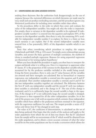 making these decisions. But the authorities look disapprovingly on the use of
stepwise because the statistical differences on which decisions are made may be
very small and can produce misleading outcomes, and the procedure ignores any
theoretical justification for including some variables rather than others.
So the procedures differ in the order in which they enter and evaluate the
value of the independent variables. You might ask why the order is important.
Put simply, there is variance in the dependent variable to be explained. If inde-
pendent variable number 1 is entered into the equation and explains 50% of the
variance in the dependent variable, then there is only the remaining 50% avail-
able for independent variable number 2 to explain. So there is a limit on how
much variance it can explain. But if the second independent variable were
entered first, it has potentially 100% of the dependent variable which it can
explain.
Note that when considering which procedure to employ, the experts
(Tabachnick and Fidell, 1996, p. 153) assert ‘To simply assess relationships among
variables, and answer the basic question of multiple correlation, the method of
choice is standard multiple regression. Reasons for using sequential regression
are theoretical or for testing explicit hypotheses.’
When you have decided the procedure to apply, you then have to interpret the
output and decide what it is telling you. Here it is important to appreciate what
R2
means. R2
is the proportion of the variance in the dependent variable which is
accounted for by the predictor variables included in the model being tested.
Using the Enter procedure, there is only one R2
value because all the variables
are entered and their strengths are calculated. But in hierarchical or stepwise
regression, one independent variable is entered into the equation and R and R2
are calculated. Then another independent variable is entered, and R and R2
for
the two independent variables together are calculated. The difference between
the first R2
with one independent variable and the second R2
with two indepen-
dent variables is calculated, and is the change in R2
. The size of this change is
evaluated, and if it is sufficiently large the second variable is kept in the equa-
tion. If the change in R2
is not sufficiently large, the second variable is dropped.
This process is then repeated for all the other independent variables. So at the
end of the process one is left with an equation which contains those independent
variables which have added to the prediction and been retained in the equation,
with the regression coefficient for each one. The output provides a series of R2
values and shows how R2
has changed at each step.
The value of R2
, the coefficient of determination, is calculated on the set of
data being analysed. One hopes that the results of the analysis will apply to the
wider population from which the set of data was drawn. But the R2
calculated
from the sample will be an overestimate of the R2
which would be obtained from
the wider population, and to obtain a more accurate estimate of what the value
would be on that wider population one has to make a correction which allows for
40 • UNDERSTANDING AND USING ADVANCED STATISTICS
03-Foster-3327(ch-03).qxd 10/13/2005 11:41 AM Page 40
 