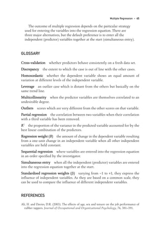The outcome of multiple regression depends on the particular strategy
used for entering the variables into the regression equation. There are
three major alternatives, but the default preference is to enter all the
independent (predictor) variables together at the start (simultaneous entry).
GLOSSARY
C
Cr
ro
os
ss
s-
-v
va
al
li
id
da
at
ti
io
on
n whether predictors behave consistently on a fresh data set.
D
Di
is
sc
cr
re
ep
pa
an
nc
cy
y the extent to which the case is out of line with the other cases.
H
Ho
om
mo
os
sc
ce
ed
da
as
st
ti
ic
c whether the dependent variable shows an equal amount of
variation at different levels of the independent variable.
L
Le
ev
ve
er
ra
ag
ge
e an outlier case which is distant from the others but basically on the
same trend line.
M
Mu
ul
lt
ti
ic
co
ol
ll
li
in
ne
ea
ar
ri
it
ty
y when the predictor variables are themselves correlated to an
undesirable degree.
O
Ou
ut
tl
li
ie
er
rs
s scores which are very different from the other scores on that variable.
P
Pa
ar
rt
ti
ia
al
l r
re
eg
gr
re
es
ss
si
io
on
n the correlation between two variables when their correlation
with a third variable has been removed.
R
R2
the proportion of the variance in the predicted variable accounted for by the
best linear combination of the predictors.
R
Re
eg
gr
re
es
ss
si
io
on
n w
we
ei
ig
gh
ht
t (
(B
B)
) the amount of change in the dependent variable resulting
from a one-unit change in an independent variable when all other independent
variables are held constant.
S
Se
eq
qu
ue
en
nt
ti
ia
al
l r
re
eg
gr
re
es
ss
si
io
on
n where variables are entered into the regression equation
in an order specified by the investigator.
S
Si
im
mu
ul
lt
ta
an
ne
eo
ou
us
s e
en
nt
tr
ry
y when all the independent (predictor) variables are entered
into the regression equation together at the start.
S
St
ta
an
nd
da
ar
rd
di
is
se
ed
d r
re
eg
gr
re
es
ss
si
io
on
n w
we
ei
ig
gh
ht
ts
s (
(β)
) varying from −1 to +1, they express the
influence of independent variables. As they are based on a common scale, they
can be used to compare the influence of different independent variables.
REFERENCES
Ali, H. and Davies, D.R. (2003). The effects of age, sex and tenure on the job performance of
rubber tappers. Journal of Occupational and Organizational Psychology, 76, 381–391.
Multiple Regression • 45
03-Foster-3327(ch-03).qxd 10/13/2005 11:41 AM Page 45
 