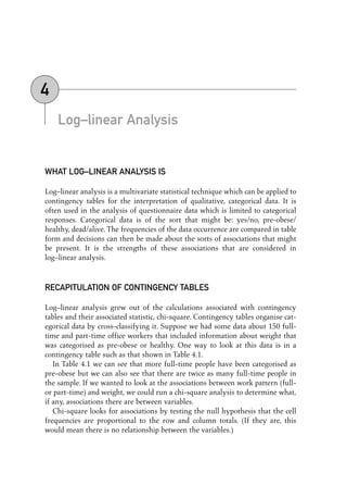Log–linear Analysis
WHAT LOG–LINEAR ANALYSIS IS
Log–linear analysis is a multivariate statistical technique which can be applied to
contingency tables for the interpretation of qualitative, categorical data. It is
often used in the analysis of questionnaire data which is limited to categorical
responses. Categorical data is of the sort that might be: yes/no, pre-obese/
healthy, dead/alive. The frequencies of the data occurrence are compared in table
form and decisions can then be made about the sorts of associations that might
be present. It is the strengths of these associations that are considered in
log–linear analysis.
RECAPITULATION OF CONTINGENCY TABLES
Log–linear analysis grew out of the calculations associated with contingency
tables and their associated statistic, chi-square. Contingency tables organise cat-
egorical data by cross-classifying it. Suppose we had some data about 150 full-
time and part-time office workers that included information about weight that
was categorised as pre-obese or healthy. One way to look at this data is in a
contingency table such as that shown in Table 4.1.
In Table 4.1 we can see that more full-time people have been categorised as
pre-obese but we can also see that there are twice as many full-time people in
the sample. If we wanted to look at the associations between work pattern (full-
or part-time) and weight, we could run a chi-square analysis to determine what,
if any, associations there are between variables.
Chi-square looks for associations by testing the null hypothesis that the cell
frequencies are proportional to the row and column totals. (If they are, this
would mean there is no relationship between the variables.)
4
04-Foster-3327(ch-04).qxd 10/17/2005 11:53 AM Page 47
 