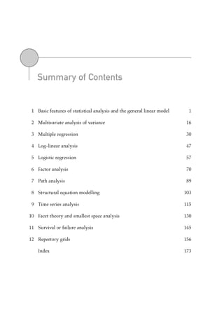Summary of Contents
1 Basic features of statistical analysis and the general linear model 1
2 Multivariate analysis of variance 16
3 Multiple regression 30
4 Log–linear analysis 47
5 Logistic regression 57
6 Factor analysis 70
7 Path analysis 89
8 Structural equation modelling 103
9 Time series analysis 115
10 Facet theory and smallest space analysis 130
11 Survival or failure analysis 145
12 Repertory grids 156
Index 173
00-Foster-3327(Prelims).qxd 10/12/2005 12:13 PM Page v
 
