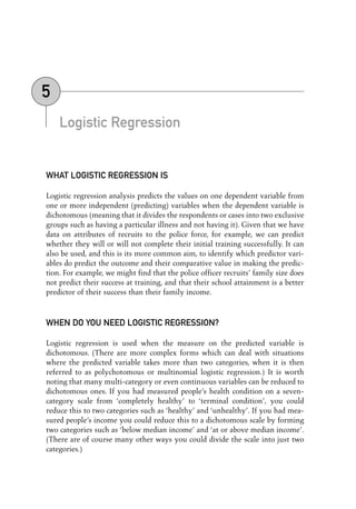 Logistic Regression
WHAT LOGISTIC REGRESSION IS
Logistic regression analysis predicts the values on one dependent variable from
one or more independent (predicting) variables when the dependent variable is
dichotomous (meaning that it divides the respondents or cases into two exclusive
groups such as having a particular illness and not having it). Given that we have
data on attributes of recruits to the police force, for example, we can predict
whether they will or will not complete their initial training successfully. It can
also be used, and this is its more common aim, to identify which predictor vari-
ables do predict the outcome and their comparative value in making the predic-
tion. For example, we might find that the police officer recruits’ family size does
not predict their success at training, and that their school attainment is a better
predictor of their success than their family income.
WHEN DO YOU NEED LOGISTIC REGRESSION?
Logistic regression is used when the measure on the predicted variable is
dichotomous. (There are more complex forms which can deal with situations
where the predicted variable takes more than two categories, when it is then
referred to as polychotomous or multinomial logistic regression.) It is worth
noting that many multi-category or even continuous variables can be reduced to
dichotomous ones. If you had measured people’s health condition on a seven-
category scale from ‘completely healthy’ to ‘terminal condition’, you could
reduce this to two categories such as ‘healthy’ and ‘unhealthy’. If you had mea-
sured people’s income you could reduce this to a dichotomous scale by forming
two categories such as ‘below median income’ and ‘at or above median income’.
(There are of course many other ways you could divide the scale into just two
categories.)
5
05-Foster-3327(ch-05).qxd 10/12/2005 12:15 PM Page 57
 