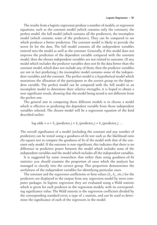 The results from a logistic regression produce a number of models, or regression
equations, such as the constant model (which contains only the constant), the
perfect model, the full model (which contains all the predictors), the incomplete
model (which contains some of the predictors). They can be compared to see
which produces a better prediction. The constant model is likely to provide the
worst fit for the data. The full model contains all the independent variables
entered into the model as well as the constant. Generally, if this model does not
improve the prediction of the dependent variable compared with the constant
model, then the chosen independent variables are not related to outcome. (If any
model which includes the predictor variables does not fit the data better than the
constant model, which does not include any of them, then the predictor variables
are not in fact predicting.) An incomplete model contains some of the indepen-
dent variables and the constant. The perfect model is a hypothetical model which
maximises the allocation of the participants to the correct group on the depen-
dent variable. The perfect model can be compared with the full model or an
incomplete model to determine their relative strengths; it is hoped to obtain a
non-significant result, showing that the model being tested is not different from
the perfect one.
The general aim in comparing these different models is to choose a model
which is effective in predicting the dependent variable from those independent
variables selected. The chosen model will be a regression equation of the kind
described earlier:
log odds = a + b1 (predictor1) + b2 (predictor2) + b3 (predictor3) …
The overall significance of a model (including the constant and any number of
predictors) can be tested using a goodness-of-fit test such as the likelihood ratio
chi-square test to compare the goodness of fit of the model with that of the con-
stant only model. If the outcome is non-significant, this indicates that there is no
difference in predictive power between the model which includes none of the
independent variables and the model which includes all the independent variables.
It is suggested by some researchers that rather than using goodness-of-fit
statistics you should examine the proportion of cases which the analysis has
managed to classify into the correct group. This proportion demonstrates the
usefulness of the independent variables for identifying particular cases.
The constant and the regression coefficients or beta values (b1, b2 , etc.) for the
predictors are displayed in the output from any regression model by most com-
puter packages. In logistic regression they are evaluated using a Wald statistic
which is given for each predictor in the regression models, with its correspond-
ing significance value. The Wald statistic is the regression coefficient divided by
the corresponding standard error, a type of z statistic, and can be used to deter-
mine the significance of each of the regressors in the model.
Logistic Regression • 61
05-Foster-3327(ch-05).qxd 10/12/2005 12:15 PM Page 61
 