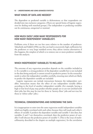 WHAT KINDS OF DATA ARE NEEDED?
The dependent or predicted variable is dichotomous so that respondents are
divided into two exclusive categories. (There are special forms of logistic regres-
sion for dealing with matched groups.) The independent or predicting variables
can be continuous, categorical or nominal.
HOW MUCH DATA? (HOW MANY RESPONDENTS FOR
HOW MANY INDEPENDENT VARIABLES?)
Problems arise if there are too few cases relative to the number of predictors.
Tabachnik and Fiddell (1996) say this can lead to excessively high coefficients for
the predictors or very large standard errors; they advise various alternatives if
this happens, the simplest of which is to remove one or more predictor variables
from the analysis.
WHICH INDEPENDENT VARIABLES TO INCLUDE?
The outcome of any regression procedure depends on the variables included in
it. If a variable is a strong predictor of the dependent variable but is not included
in the data being analysed, it cannot reveal its predictive power. So the researcher
needs to select the independent variables carefully, ensuring ones which are likely
to predict the dependent variable are included.
Logistic regression can include interactions between the independent vari-
ables. Interaction means that the effect of one independent variable differs
according to the level of another independent variable. (For example, having a
high or low level of pay may predict whether people are or are not satisfied with
their jobs, but this may be true for those in ‘factory-floor’ jobs and not true for
those in ‘white-collar’ jobs.)
TECHNICAL CONSIDERATIONS AND SCREENING THE DATA
It is inappropriate to enter into the same regression model independent variables
which are highly correlated with each other, because they will mask each other’s
effects: if variable X predicts the dependent variable and variable Y also does, but
variables X and Y are themselves correlated, then the predictive power of vari-
able X will obscure the predictive power of variable Y. (This is the issue of multi-
collinearity described in the chapter on multiple regression.) So the correlation
62 • UNDERSTANDING AND USING ADVANCED STATISTICS
05-Foster-3327(ch-05).qxd 10/12/2005 12:15 PM Page 62
 