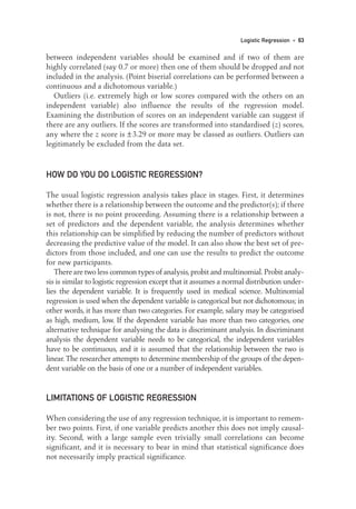 between independent variables should be examined and if two of them are
highly correlated (say 0.7 or more) then one of them should be dropped and not
included in the analysis. (Point biserial correlations can be performed between a
continuous and a dichotomous variable.)
Outliers (i.e. extremely high or low scores compared with the others on an
independent variable) also influence the results of the regression model.
Examining the distribution of scores on an independent variable can suggest if
there are any outliers. If the scores are transformed into standardised (z) scores,
any where the z score is ±3.29 or more may be classed as outliers. Outliers can
legitimately be excluded from the data set.
HOW DO YOU DO LOGISTIC REGRESSION?
The usual logistic regression analysis takes place in stages. First, it determines
whether there is a relationship between the outcome and the predictor(s); if there
is not, there is no point proceeding. Assuming there is a relationship between a
set of predictors and the dependent variable, the analysis determines whether
this relationship can be simplified by reducing the number of predictors without
decreasing the predictive value of the model. It can also show the best set of pre-
dictors from those included, and one can use the results to predict the outcome
for new participants.
There are two less common types of analysis,probit and multinomial.Probit analy-
sis is similar to logistic regression except that it assumes a normal distribution under-
lies the dependent variable. It is frequently used in medical science. Multinomial
regression is used when the dependent variable is categorical but not dichotomous; in
other words, it has more than two categories. For example, salary may be categorised
as high, medium, low. If the dependent variable has more than two categories, one
alternative technique for analysing the data is discriminant analysis. In discriminant
analysis the dependent variable needs to be categorical, the independent variables
have to be continuous, and it is assumed that the relationship between the two is
linear.The researcher attempts to determine membership of the groups of the depen-
dent variable on the basis of one or a number of independent variables.
LIMITATIONS OF LOGISTIC REGRESSION
When considering the use of any regression technique, it is important to remem-
ber two points. First, if one variable predicts another this does not imply causal-
ity. Second, with a large sample even trivially small correlations can become
significant, and it is necessary to bear in mind that statistical significance does
not necessarily imply practical significance.
Logistic Regression • 63
05-Foster-3327(ch-05).qxd 10/12/2005 12:15 PM Page 63
 