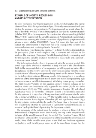 EXAMPLE OF LOGISTIC REGRESSION
AND ITS INTERPRETATION
In order to indicate how logistic regression works, we shall explain the output
obtained from SPSS for a particular analysis. The study was concerned with pre-
dicting the gender of the participants. Participants completed a task where they
had to detect the presence of an auditory signal. In this task the number of errors
(labelled TOT_FP in the output) and the reaction time when responding (labelled
MEANTIME) were two of the variables examined. Participants also completed a
questionnaire assessing the lifetime occurrence of psychiatric symptoms which
yielded a score labelled PSYCHTRA. Figure 5.1 shows the first part of the
output. The Enter method of regression was used, forcing all the variables into
the model at once and retaining them in the model.
The first table (Case Processing Summary) in Figure 5.1 shows that data from
54 participants (from a total sample of 106) is complete and included in the
analysis. The next table (Dependent Variable Encoding) displays the coding used
for the dependent variable: a value of 0 is shown to mean ‘male’ and a value of 1
is shown to mean ‘female’.
The information displayed next is concerned with the constant model. This
initial stage of the analysis is referred to as Step or Block 0. The Classification
Table is like a cross-tabulation of the dependent variable’s predicted values. Here
being female has the positive value so the analysis is concerned with the correct
classification of all female participants as being female on the basis of their scores
on the independent variables. This may sound a little strange but it is merely an
extension of the linear regression model, except that rather than predicting high
or low scores on a variable it is concerned with being in one group or another.
The table headed Variables in the Equation displays what is included in the
analysis, in this case the constant only. It gives the beta values (B), the beta value
standard error (S.E.), the Wald statistic, its degrees of freedom (df) and related
significance values for the model. The Exp(B) column is the estimated odds ratio
for the constant: it is the value of B exponentiated, which means it is the value
of e to the power of B or in this case e.074
. The Variables not in the Equation table
gives the statistics Score, degrees of freedom (df) and significance values (Sig.)
for the variables not included in the model. The Score value is the result from a
test to determine whether the coefficient is significantly different from zero in
terms of the log-likelihood of predicting the dependent variable.
The remainder of the output from the analysis is shown in Figure 5.2. The
Enter method of regression means there is only one step in the analysis which
includes all the variables entered into the model. The Omnibus Tests of Model
Coefficients table considers the goodness of fit of the model in this step, block and
model. Since all the variables were placed in one block and the Enter regression
method were used, the chi-square values are all the same. It can be seen that the
64 • UNDERSTANDING AND USING ADVANCED STATISTICS
05-Foster-3327(ch-05).qxd 10/12/2005 12:15 PM Page 64
 