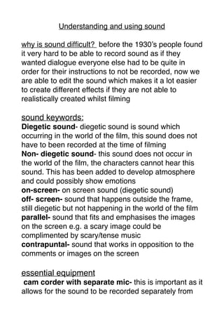 Understanding and using sound
why is sound difﬁcult? before the 1930’s people found
it very hard to be able to record sound as if they
wanted dialogue everyone else had to be quite in
order for their instructions to not be recorded, now we
are able to edit the sound which makes it a lot easier
to create different effects if they are not able to
realistically created whilst ﬁlming
sound keywords:
Diegetic sound- diegetic sound is sound which
occurring in the world of the ﬁlm, this sound does not
have to been recorded at the time of ﬁlming
Non- diegetic sound- this sound does not occur in
the world of the ﬁlm, the characters cannot hear this
sound. This has been added to develop atmosphere
and could possibly show emotions
on-screen- on screen sound (diegetic sound)
off- screen- sound that happens outside the frame,
still diegetic but not happening in the world of the ﬁlm
parallel- sound that ﬁts and emphasises the images
on the screen e.g. a scary image could be
complimented by scary/tense music
contrapuntal- sound that works in opposition to the
comments or images on the screen
essential equipment
cam corder with separate mic- this is important as it
allows for the sound to be recorded separately from
 