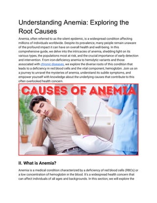 Understanding Anemia: Exploring the
Root Causes
Anemia, often referred to as the silent epidemic, is a widespread condition affecting
millions of individuals worldwide. Despite its prevalence, many people remain unaware
of the profound impact it can have on overall health and well-being. In this
comprehensive guide, we delve into the intricacies of anemia, shedding light on its
various types, the populations most at risk, and the crucial importance of early detection
and intervention. From iron-deficiency anemia to hemolytic variants and those
associated with chronic diseases, we explore the diverse roots of this condition that
leads to a deficiency in red blood cells and the vital component, hemoglobin. Join us on
a journey to unravel the mysteries of anemia, understand its subtle symptoms, and
empower yourself with knowledge about the underlying causes that contribute to this
often overlooked health concern.
II. What is Anemia?
Anemia is a medical condition characterized by a deficiency of red blood cells (RBCs) or
a low concentration of hemoglobin in the blood. It's a widespread health concern that
can affect individuals of all ages and backgrounds. In this section, we will explore the
 