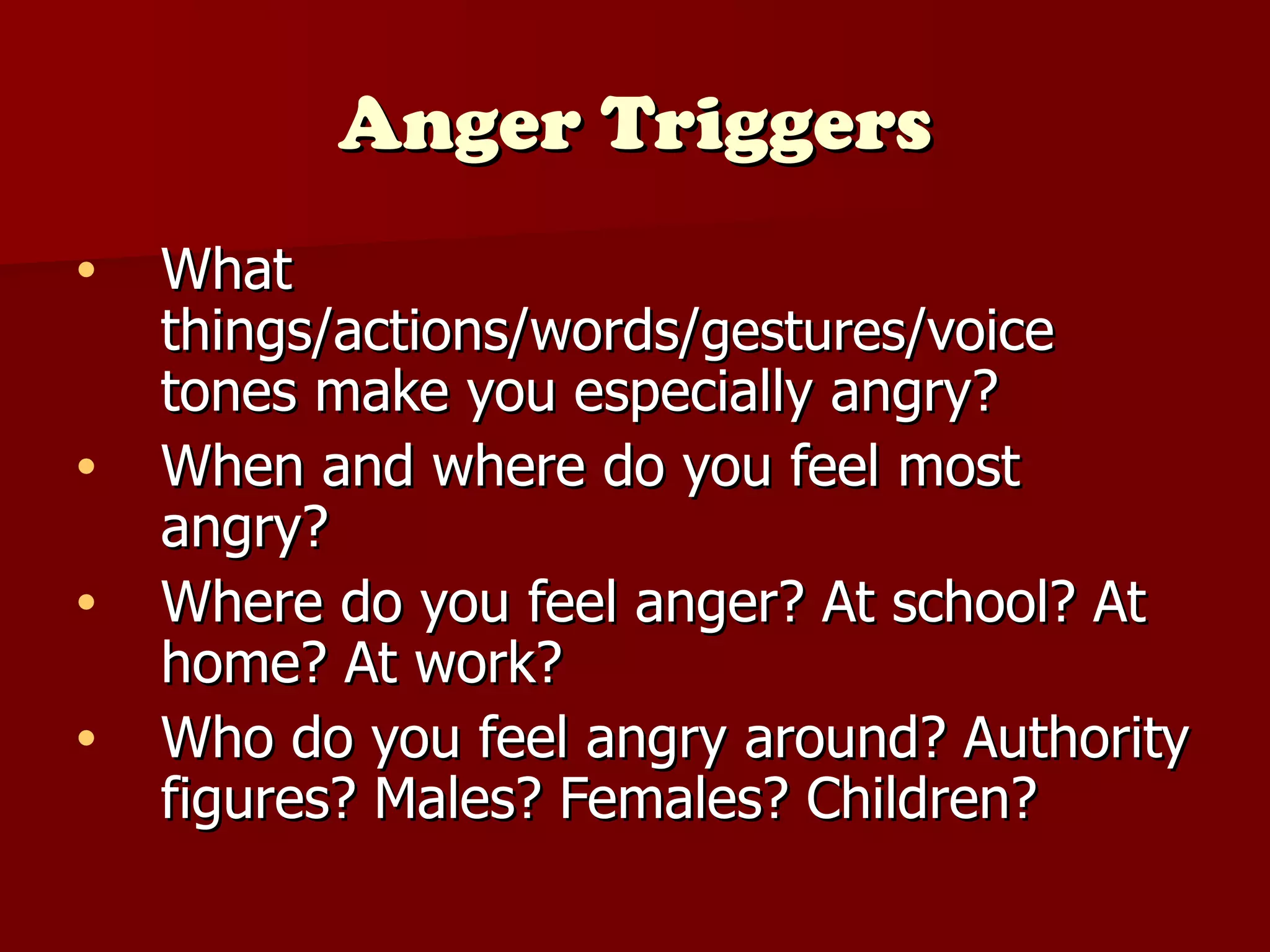 Anger Triggers What things/actions/words/ gestures /voice tones make you especially angry? When and where do you feel most angry? Where do you feel anger? At school? At home? At work? Who do you feel angry around? Authority figures? Males? Females? Children? 