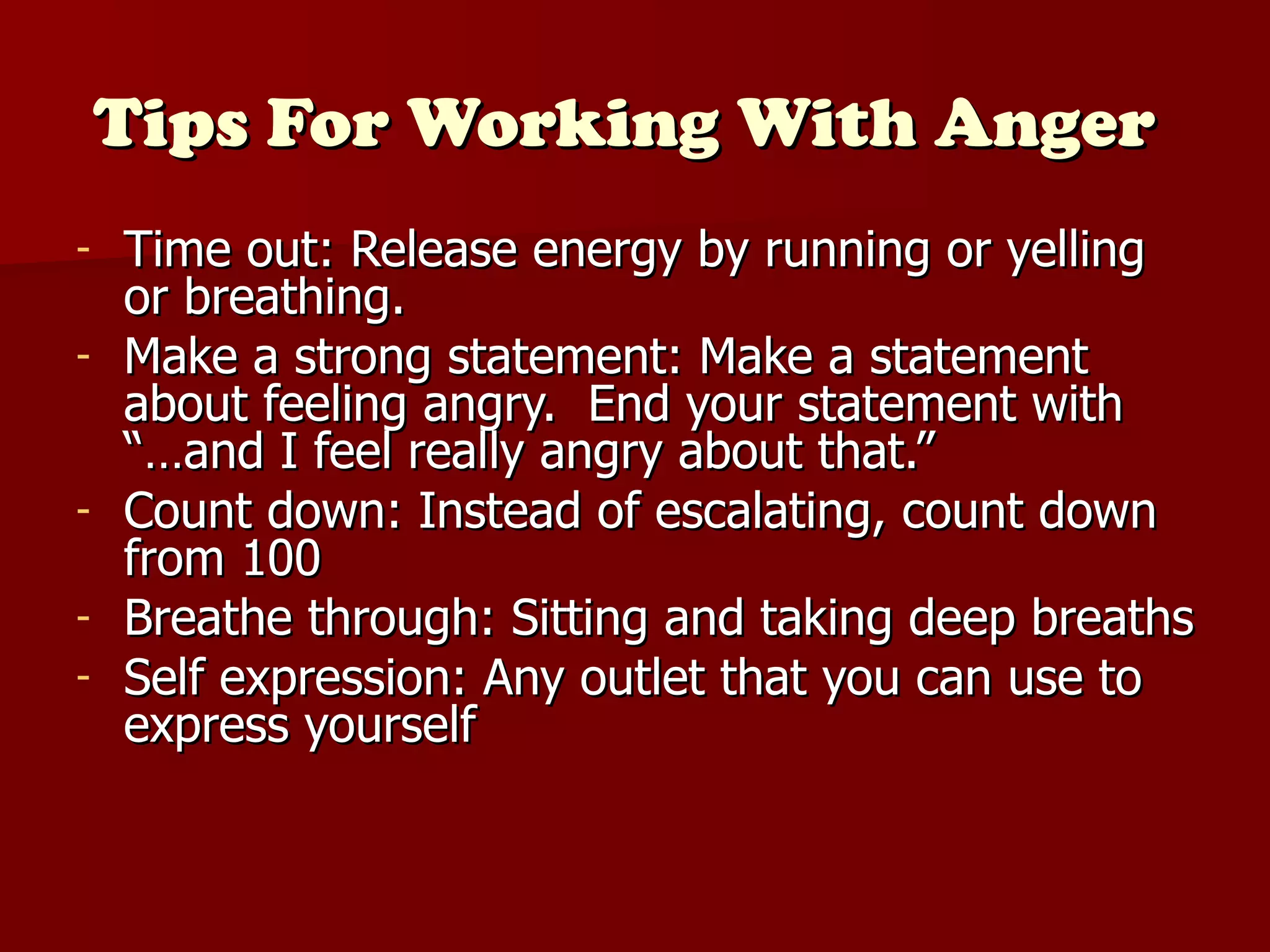 Tips For Working With Anger   Time out: Release energy by running or yelling or breathing. Make a strong statement: Make a statement about feeling angry.  End your statement with “…and I feel really angry about that.” Count down: Instead of escalating, count down from 100 Breathe through: Sitting and taking deep breaths  Self expression: Any outlet that you can use to express yourself 
