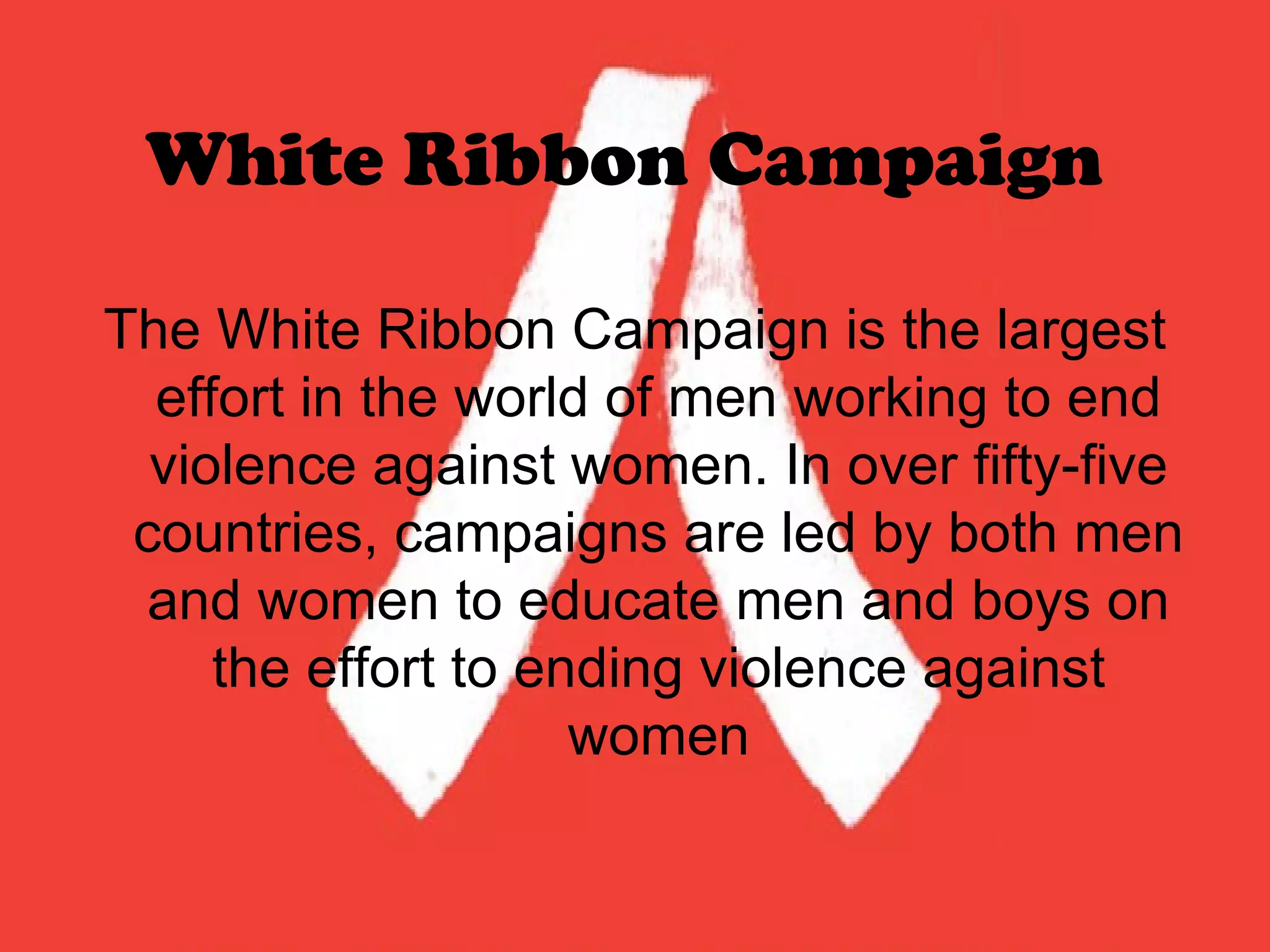 White Ribbon Campaign   The White Ribbon Campaign is the largest effort in the world of men working to end violence against women. In over fifty-five countries, campaigns are led by both men and women to educate men and boys on the effort to ending violence against women 