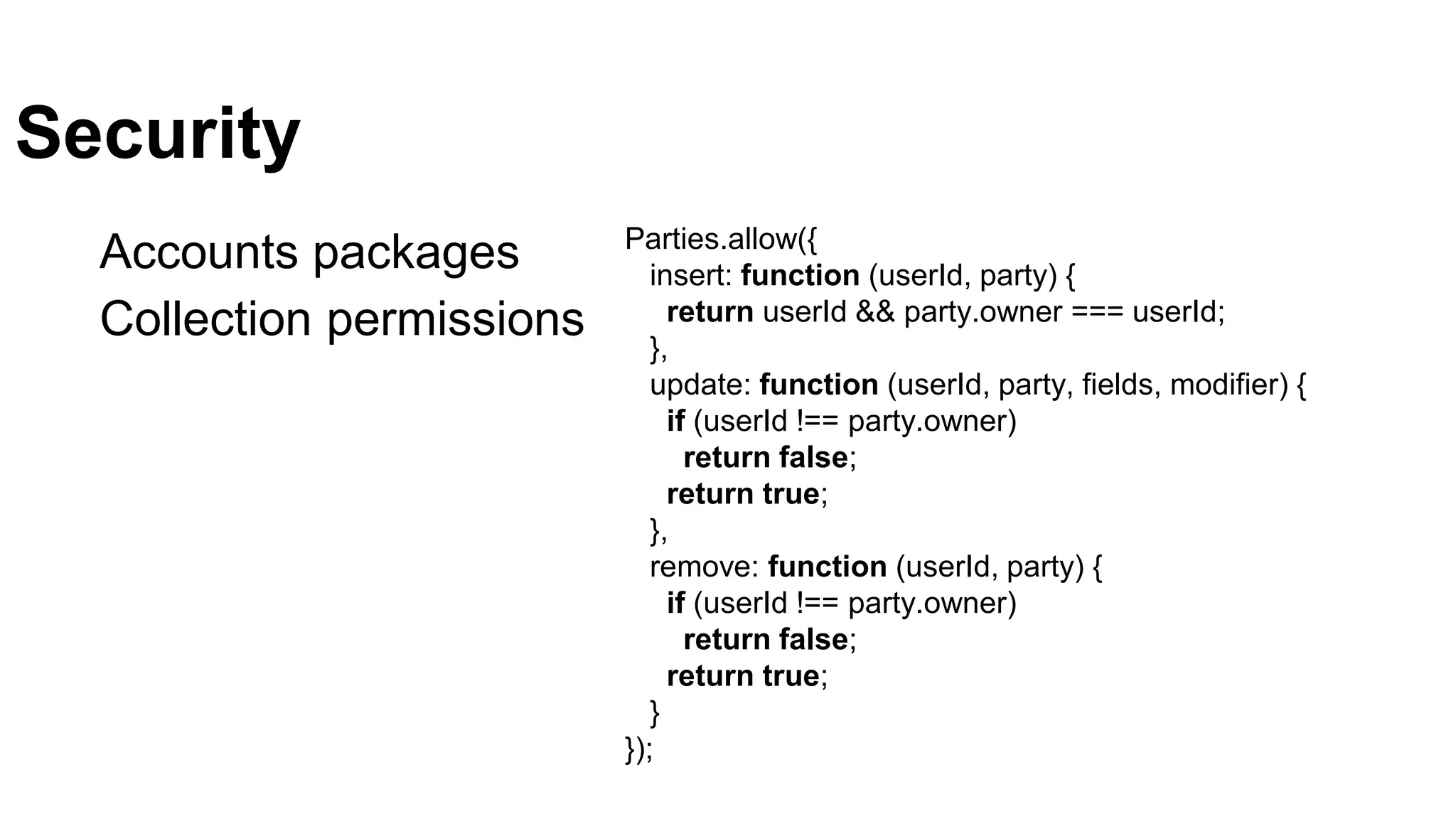 Security
Accounts packages
Collection permissions
Parties.allow({
insert: function (userId, party) {
return userId && party.owner === userId;
},
update: function (userId, party, fields, modifier) {
if (userId !== party.owner)
return false;
return true;
},
remove: function (userId, party) {
if (userId !== party.owner)
return false;
return true;
}
});
 
