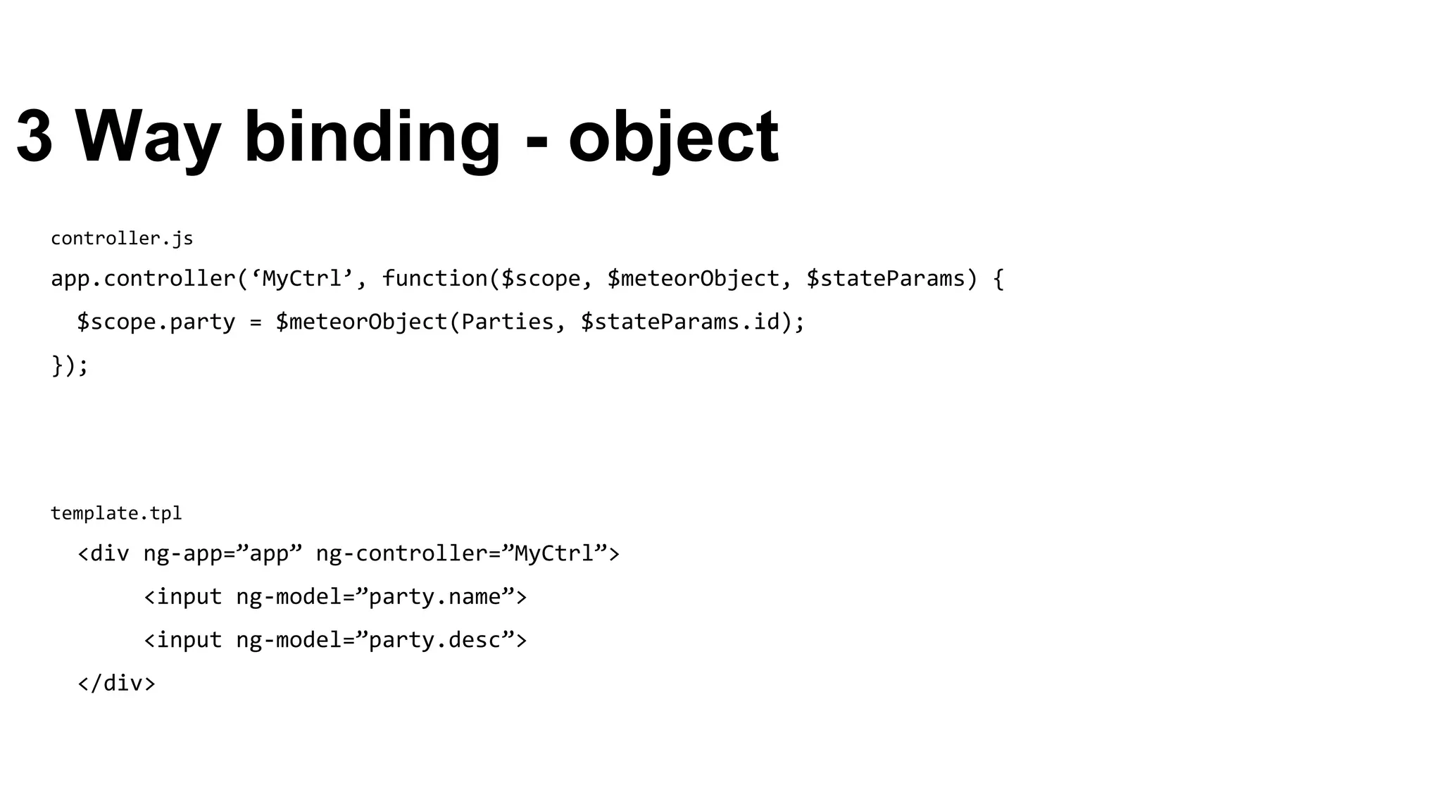3 Way binding - object
template.tpl
<div ng-app=”app” ng-controller=”MyCtrl”>
<input ng-model=”party.name”>
<input ng-model=”party.desc”>
</div>
controller.js
app.controller(‘MyCtrl’, function($scope, $meteorObject, $stateParams) {
$scope.party = $meteorObject(Parties, $stateParams.id);
});
 