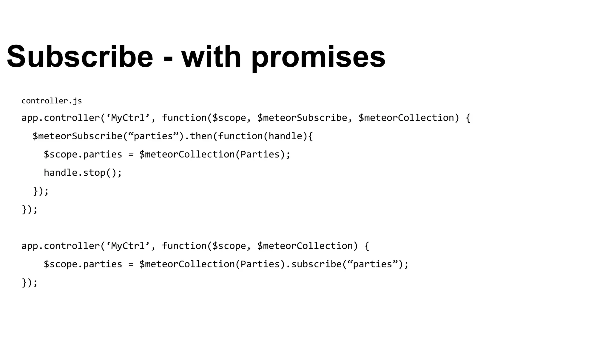 Subscribe - with promises
controller.js
app.controller(‘MyCtrl’, function($scope, $meteorSubscribe, $meteorCollection) {
$meteorSubscribe(“parties”).then(function(handle){
$scope.parties = $meteorCollection(Parties);
handle.stop();
});
});
app.controller(‘MyCtrl’, function($scope, $meteorCollection) {
$scope.parties = $meteorCollection(Parties).subscribe(“parties”);
});
 