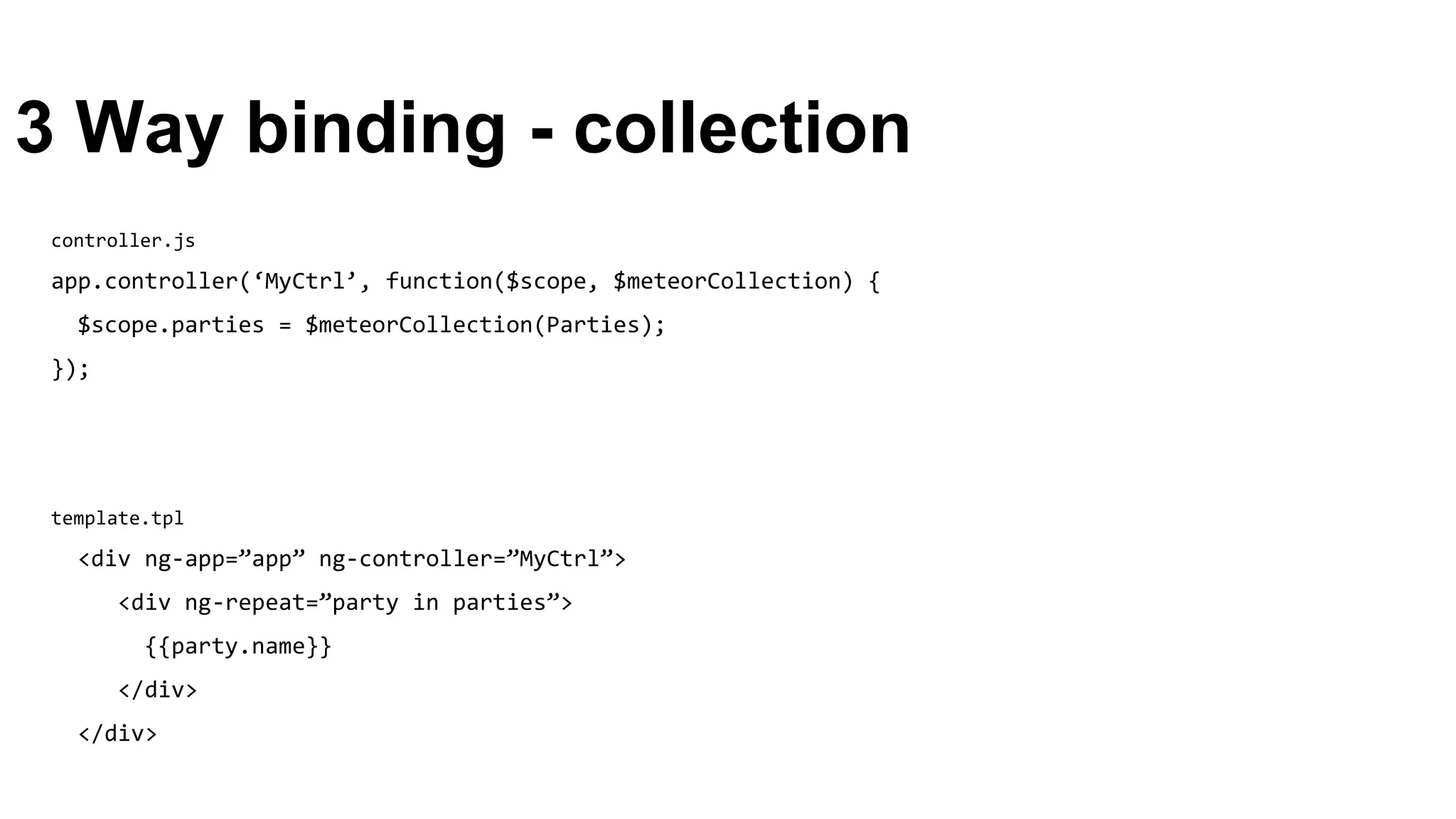 3 Way binding - collection
template.tpl
<div ng-app=”app” ng-controller=”MyCtrl”>
<div ng-repeat=”party in parties”>
{{party.name}}
</div>
</div>
controller.js
app.controller(‘MyCtrl’, function($scope, $meteorCollection) {
$scope.parties = $meteorCollection(Parties);
});
 