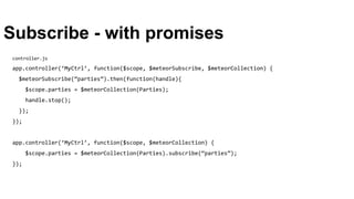 Subscribe - with promises
controller.js
app.controller(‘MyCtrl’, function($scope, $meteorSubscribe, $meteorCollection) {
$meteorSubscribe(“parties”).then(function(handle){
$scope.parties = $meteorCollection(Parties);
handle.stop();
});
});
app.controller(‘MyCtrl’, function($scope, $meteorCollection) {
$scope.parties = $meteorCollection(Parties).subscribe(“parties”);
});
 
