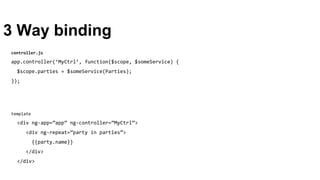 3 Way binding
template
<div ng-app=”app” ng-controller=”MyCtrl”>
<div ng-repeat=”party in parties”>
{{party.name}}
</div>
</div>
controller.js
app.controller(‘MyCtrl’, function($scope, $someService) {
$scope.parties = $someService(Parties);
});
 