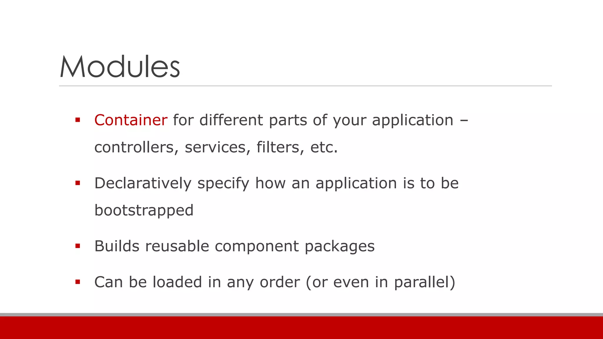 Modules
 Container for different parts of your application –
controllers, services, filters, etc.
 Declaratively specify how an application is to be
bootstrapped
 Builds reusable component packages
 Can be loaded in any order (or even in parallel)
 