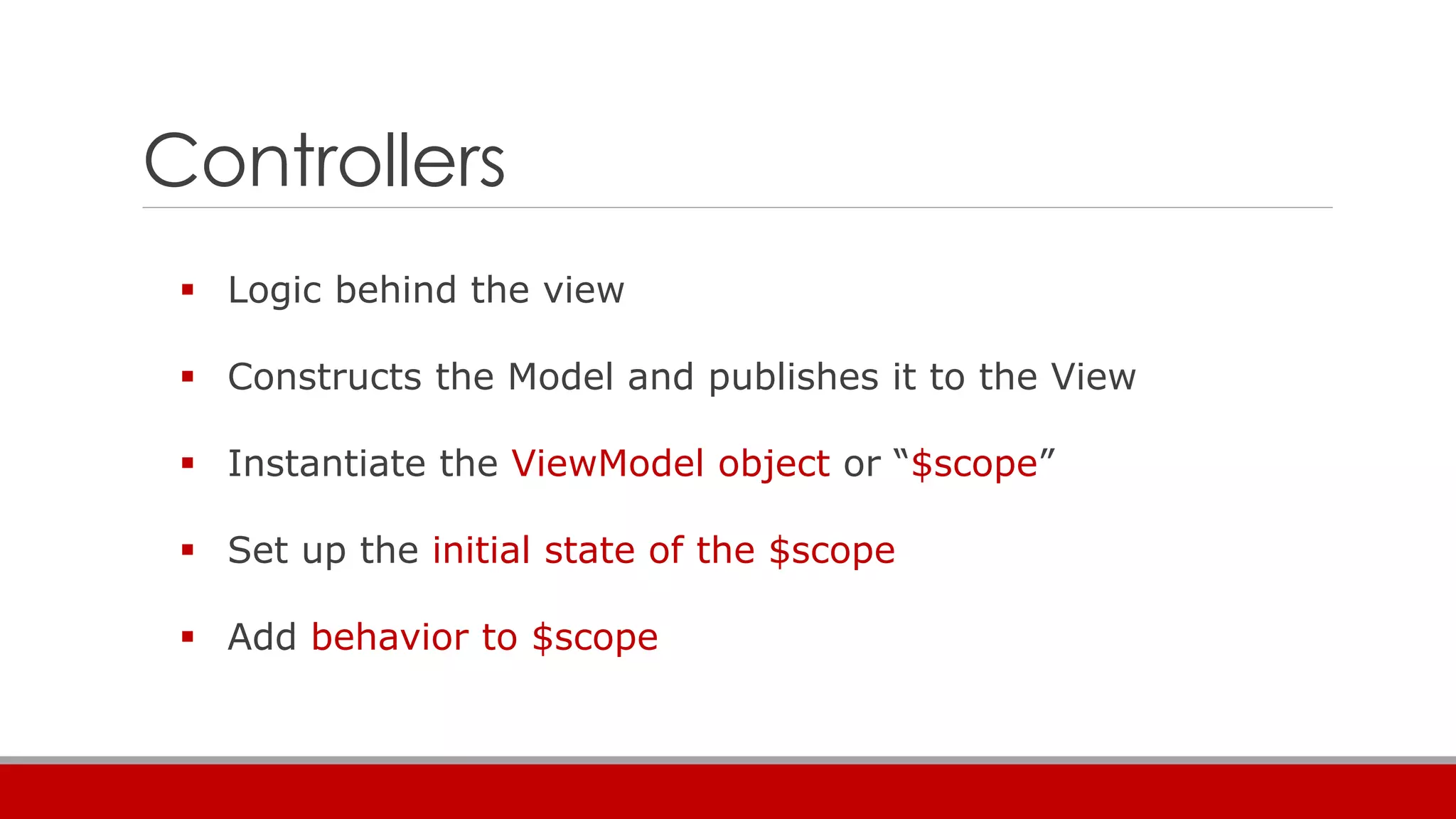 Controllers
 Logic behind the view
 Constructs the Model and publishes it to the View
 Instantiate the ViewModel object or “$scope”
 Set up the initial state of the $scope
 Add behavior to $scope
 