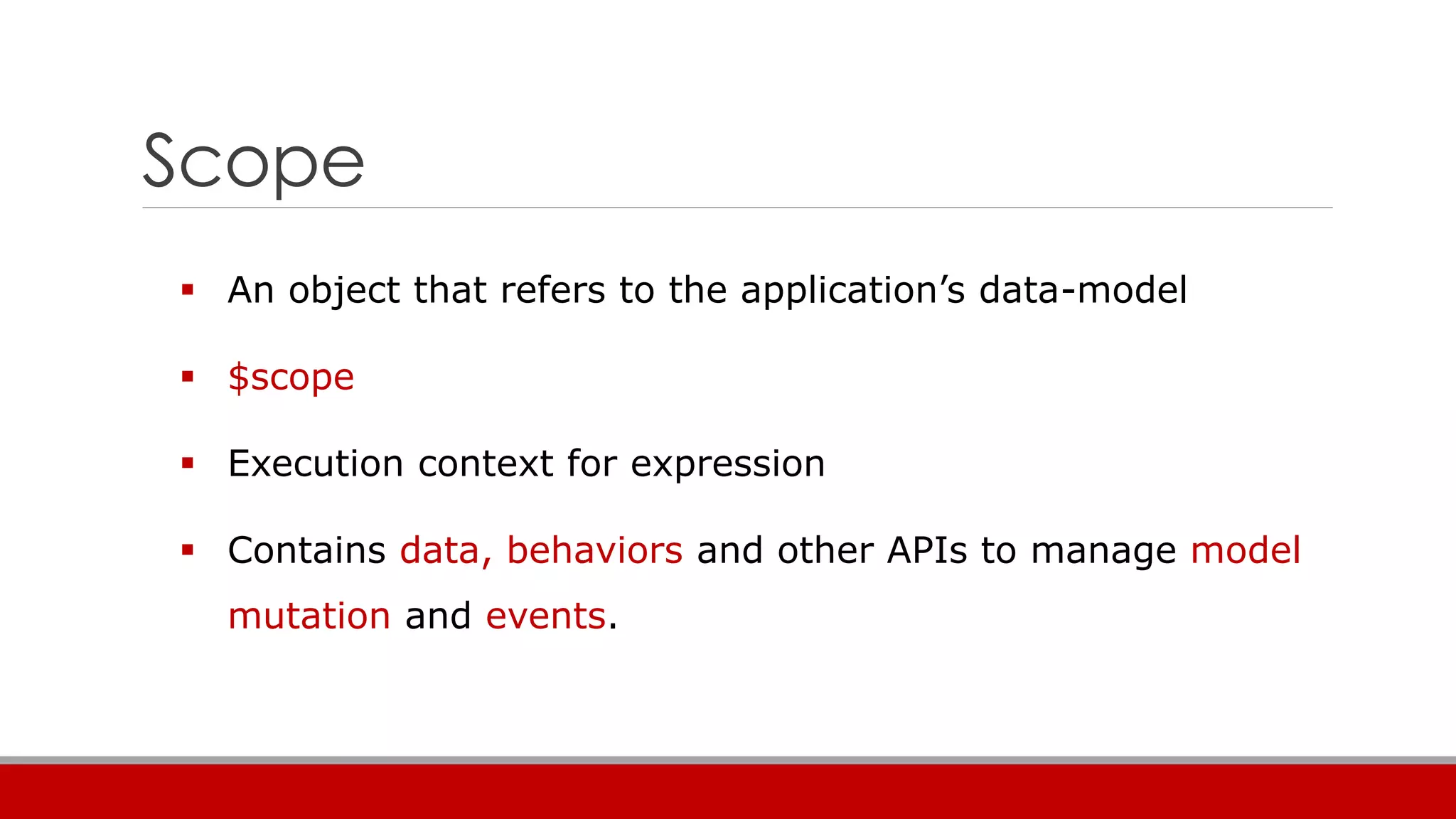 Scope
 An object that refers to the application’s data-model
 $scope
 Execution context for expression
 Contains data, behaviors and other APIs to manage model
mutation and events.
 