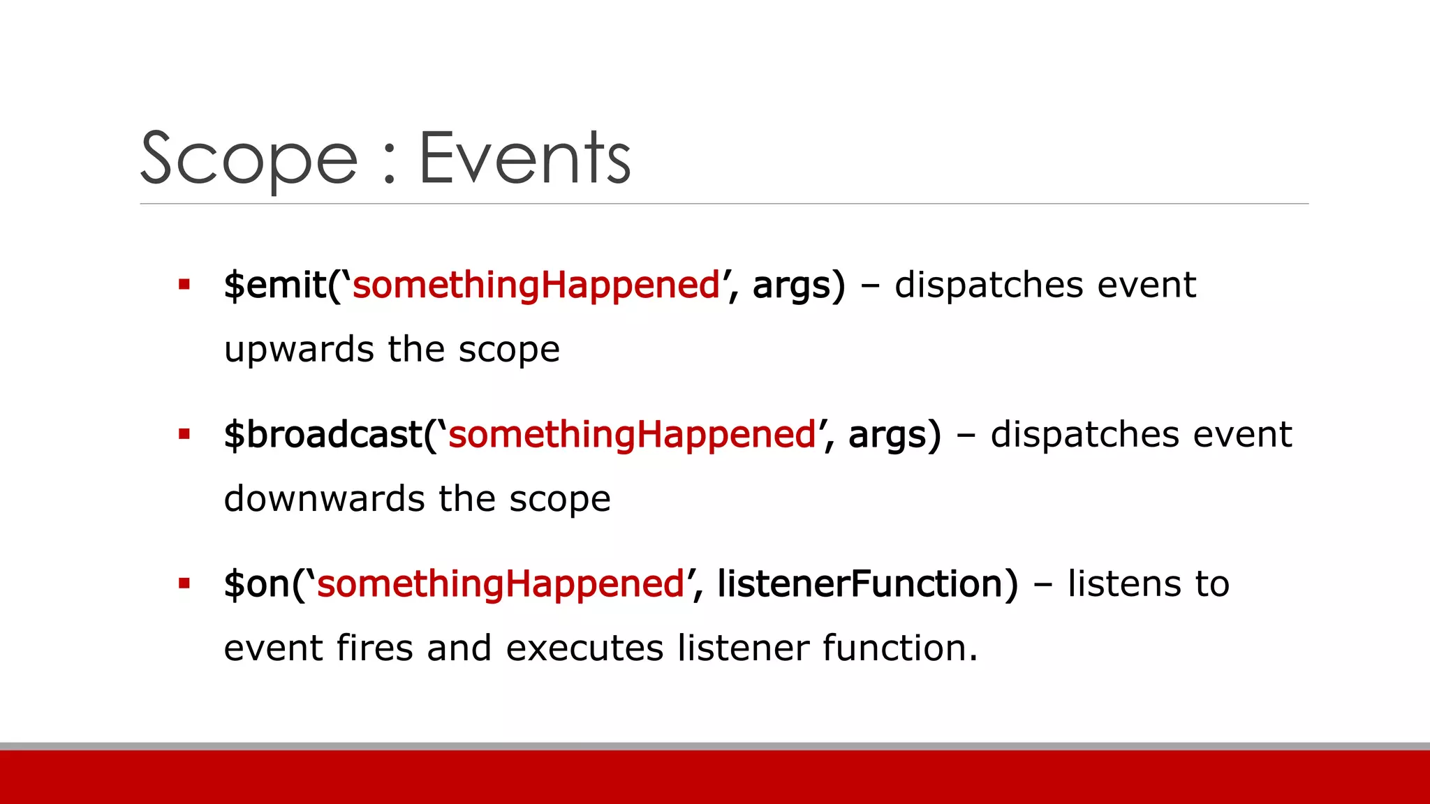Scope : Events
 $emit(‘somethingHappened’, args) – dispatches event
upwards the scope
 $broadcast(‘somethingHappened’, args) – dispatches event
downwards the scope
 $on(‘somethingHappened’, listenerFunction) – listens to
event fires and executes listener function.
 