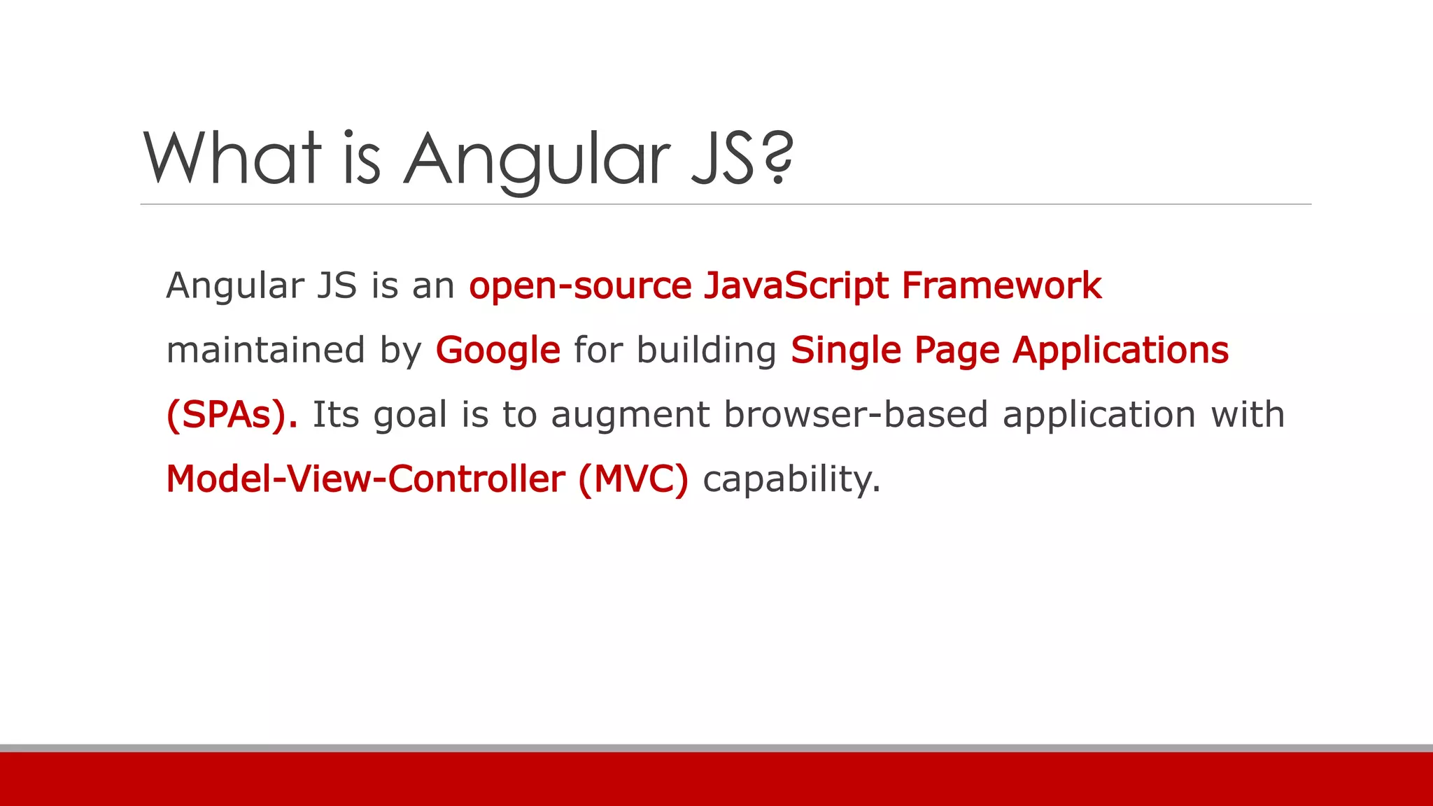 What is Angular JS?
Angular JS is an open-source JavaScript Framework
maintained by Google for building Single Page Applications
(SPAs). Its goal is to augment browser-based application with
Model-View-Controller (MVC) capability.
 
