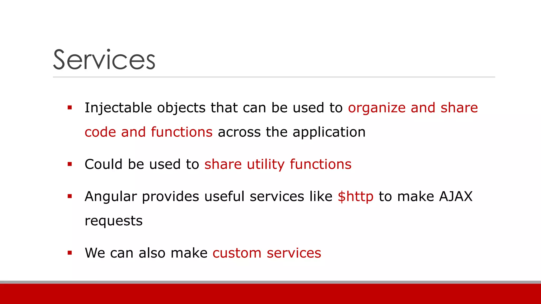 Services
 Injectable objects that can be used to organize and share
code and functions across the application
 Could be used to share utility functions
 Angular provides useful services like $http to make AJAX
requests
 We can also make custom services
 