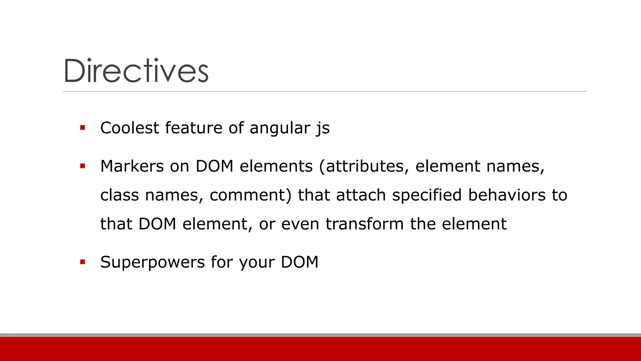 Directives
 Coolest feature of angular js
 Markers on DOM elements (attributes, element names,
class names, comment) that attach specified behaviors to
that DOM element, or even transform the element
 Superpowers for your DOM
 