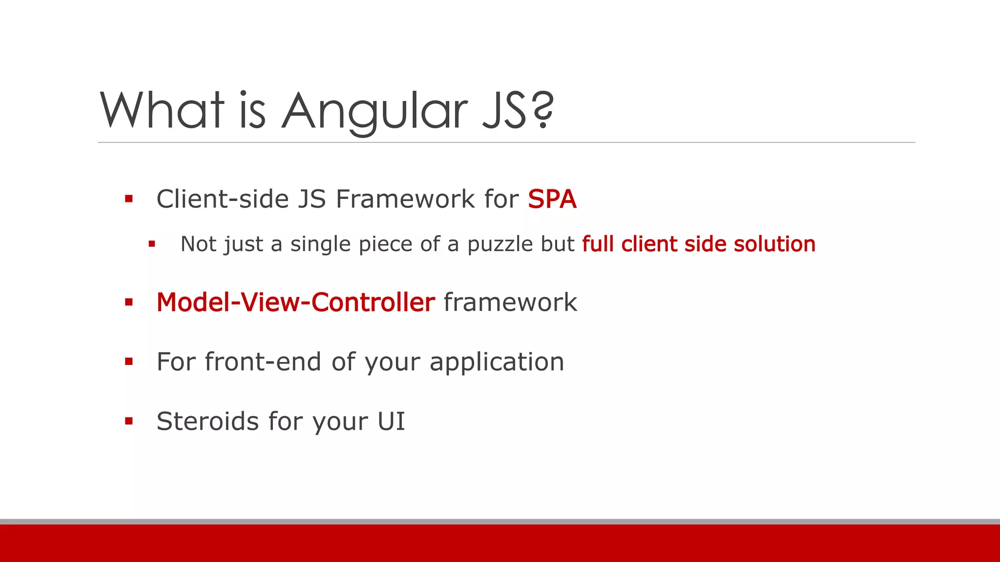 What is Angular JS?
 Client-side JS Framework for SPA
 Not just a single piece of a puzzle but full client side solution
 Model-View-Controller framework
 For front-end of your application
 Steroids for your UI
 