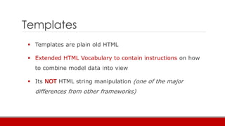Templates
 Templates are plain old HTML
 Extended HTML Vocabulary to contain instructions on how
to combine model data into view
 Its NOT HTML string manipulation (one of the major
differences from other frameworks)
 