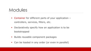 Modules
 Container for different parts of your application –
controllers, services, filters, etc.
 Declaratively specify how an application is to be
bootstrapped
 Builds reusable component packages
 Can be loaded in any order (or even in parallel)
 