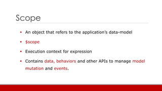 Scope
 An object that refers to the application’s data-model
 $scope
 Execution context for expression
 Contains data, behaviors and other APIs to manage model
mutation and events.
 