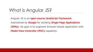 What is Angular JS?
Angular JS is an open-source JavaScript Framework
maintained by Google for building Single Page Applications
(SPAs). Its goal is to augment browser-based application with
Model-View-Controller (MVC) capability.
 