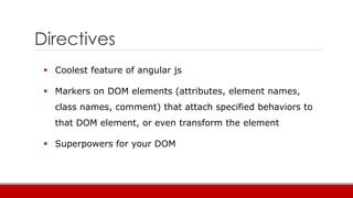 Directives
 Coolest feature of angular js
 Markers on DOM elements (attributes, element names,
class names, comment) that attach specified behaviors to
that DOM element, or even transform the element
 Superpowers for your DOM
 