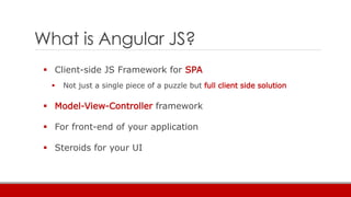 What is Angular JS?
 Client-side JS Framework for SPA
 Not just a single piece of a puzzle but full client side solution
 Model-View-Controller framework
 For front-end of your application
 Steroids for your UI
 