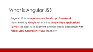 What is Angular JS?
 Client-side JS Framework for SPA
 Not just a single piece of a puzzle but full client side solution...