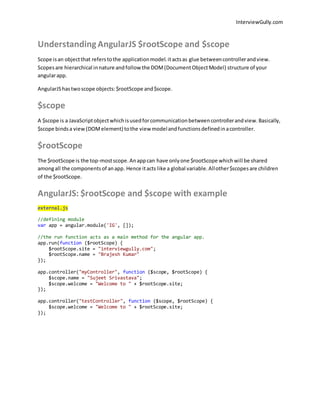 InterviewGully.com 
Understanding AngularJS $rootScope and $scope 
Scope is an object that refers to the application model. it acts as glue between controller and view. 
Scopes are hierarchical in nature and follow the DOM (Document Object Model) structure of your 
angular app. 
AngularJS has two scope objects: $rootScope and $scope. 
$scope 
A $scope is a JavaScript object which is used for communication between controller and view. Basically, 
$scope binds a view (DOM element) to the view model and functions defined in a controller. 
$rootScope 
The $rootScope is the top-most scope. An app can have only one $rootScope which will be shared 
among all the components of an app. Hence it acts like a global variable. All other $scopes are children 
of the $rootScope. 
AngularJS: $rootScope and $scope with example 
external.js 
//defining module 
var app = angular.module('IG', []); 
//the run function acts as a main method for the angular app. 
app.run(function ($rootScope) { 
$rootScope.site = "interviewgully.com"; 
$rootScope.name = "Brajesh Kumar" 
}); 
app.controller("myController", function ($scope, $rootScope) { 
$scope.name = "Sujeet Srivastava"; 
$scope.welcome = "Welcome to " + $rootScope.site; 
}); 
app.controller("testController", function ($scope, $rootScope) { 
$scope.welcome = "Welcome to " + $rootScope.site; 
}); 
 
