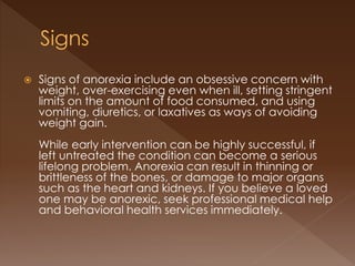  Signs of anorexia include an obsessive concern with
weight, over-exercising even when ill, setting stringent
limits on the amount of food consumed, and using
vomiting, diuretics, or laxatives as ways of avoiding
weight gain.
While early intervention can be highly successful, if
left untreated the condition can become a serious
lifelong problem. Anorexia can result in thinning or
brittleness of the bones, or damage to major organs
such as the heart and kidneys. If you believe a loved
one may be anorexic, seek professional medical help
and behavioral health services immediately.
 