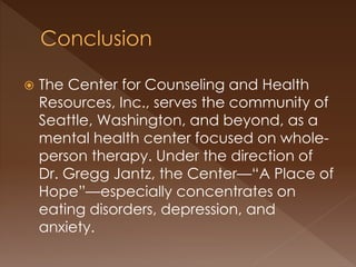  The Center for Counseling and Health
Resources, Inc., serves the community of
Seattle, Washington, and beyond, as a
mental health center focused on whole-
person therapy. Under the direction of
Dr. Gregg Jantz, the Center—“A Place of
Hope”—especially concentrates on
eating disorders, depression, and
anxiety.
 